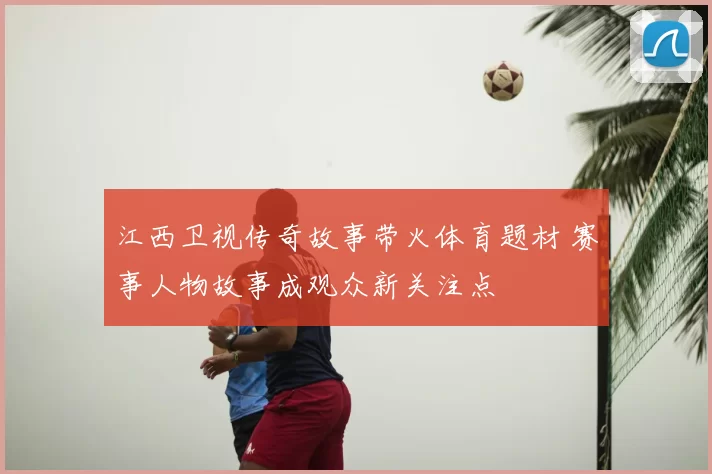 江西卫视传奇故事带火体育题材 赛事人物故事成观众新关注点