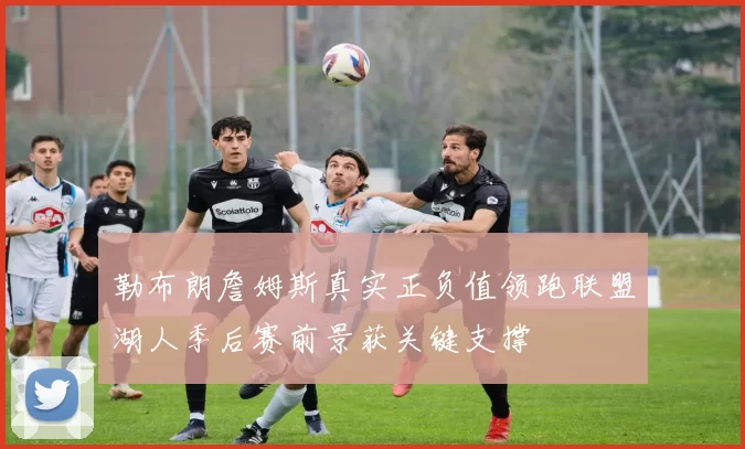 勒布朗詹姆斯真实正负值领跑联盟湖人季后赛前景获关键支撑