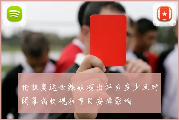 伦敦奥运会辣妹演出评分多少及对闭幕式收视和节目安排影响