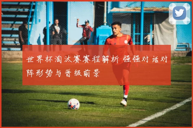 世界杯淘汰赛赛程解析 强强对话对阵形势与晋级前景