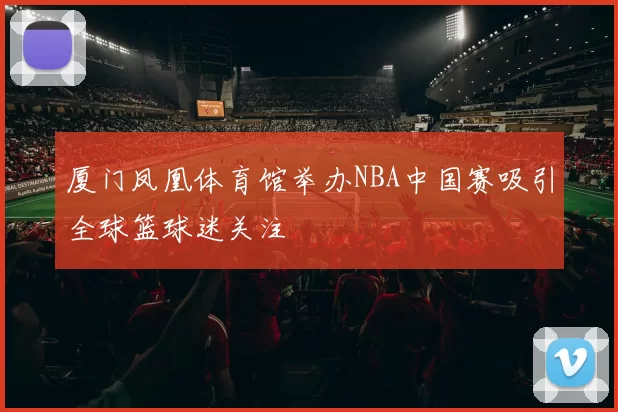 厦门凤凰体育馆举办NBA中国赛吸引全球篮球迷关注
