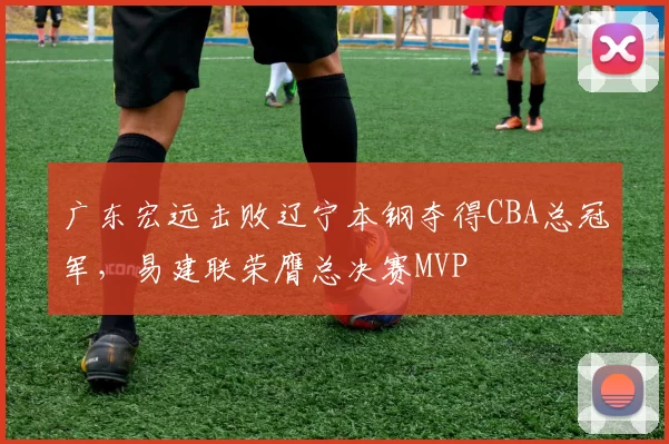 广东宏远击败辽宁本钢夺得CBA总冠军，易建联荣膺总决赛MVP