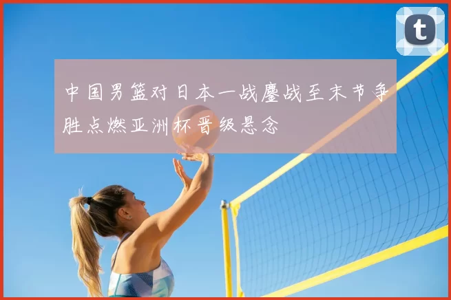 中国男篮对日本一战鏖战至末节争胜点燃亚洲杯晋级悬念