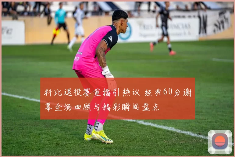 科比退役赛重播引热议 经典60分谢幕全场回顾与精彩瞬间盘点