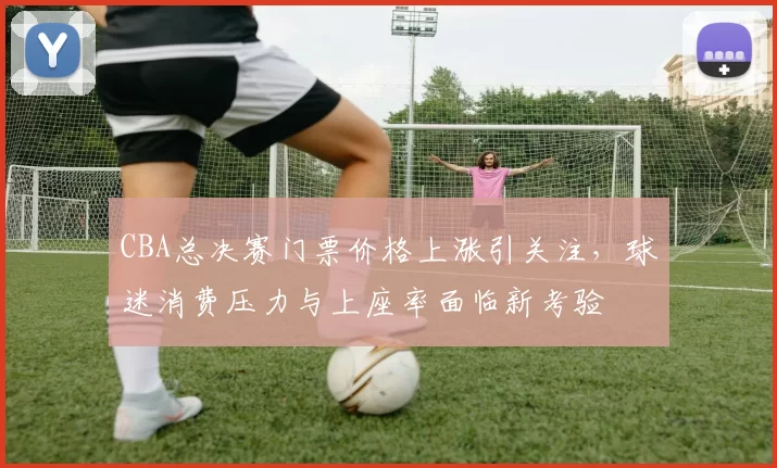 CBA总决赛门票价格上涨引关注，球迷消费压力与上座率面临新考验