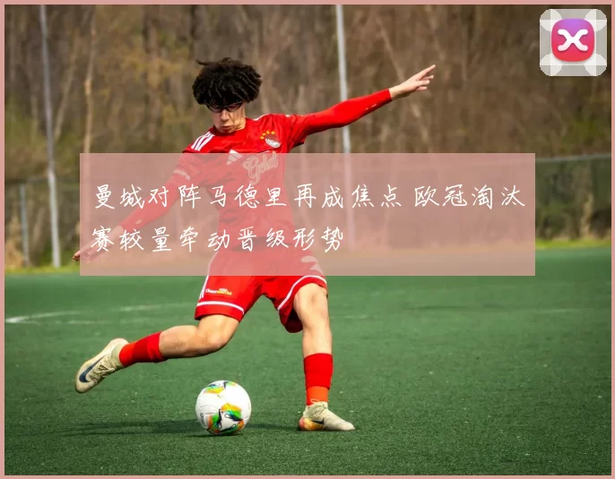 曼城对阵马德里再成焦点 欧冠淘汰赛较量牵动晋级形势