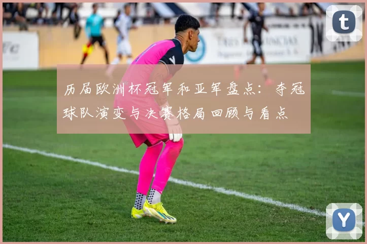 历届欧洲杯冠军和亚军盘点：夺冠球队演变与决赛格局回顾与看点