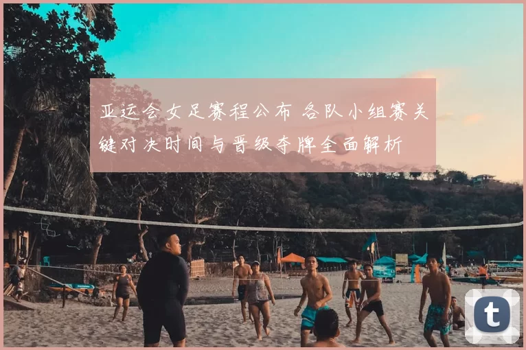 亚运会女足赛程公布 各队小组赛关键对决时间与晋级夺牌全面解析