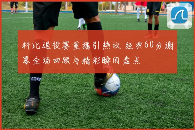 科比退役赛重播引热议 经典60分谢幕全场回顾与精彩瞬间盘点