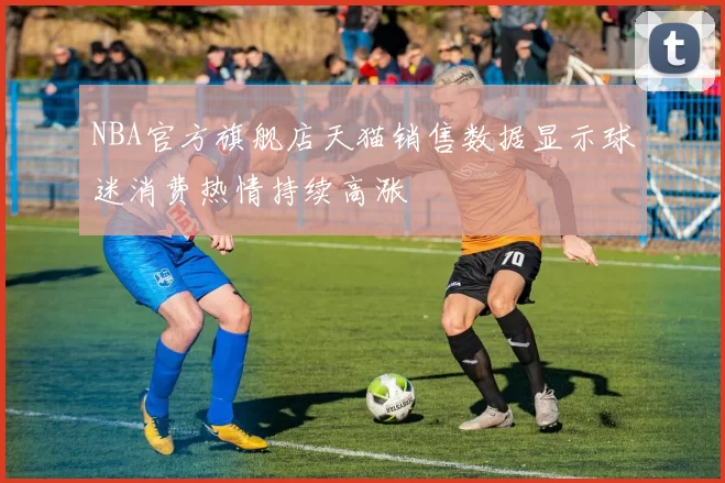 NBA官方旗舰店天猫销售数据显示球迷消费热情持续高涨