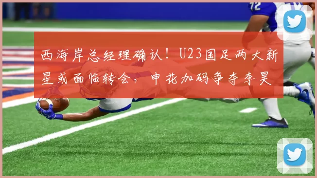 西海岸总经理确认！U23国足两大新星或面临转会，申花加码争夺李昊_杨希_中超_可能性