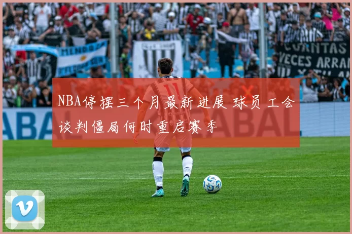 NBA停摆三个月最新进展 球员工会谈判僵局何时重启赛季