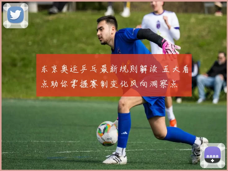 东京奥运乒乓最新规则解读 五大看点助你掌握赛制变化风向洞察点