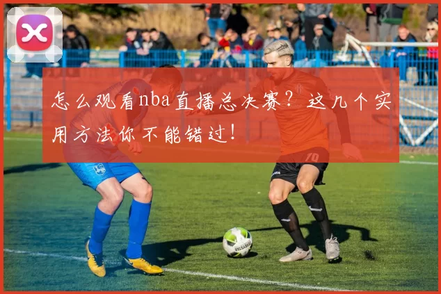 怎么观看nba直播总决赛？这几个实用方法你不能错过！