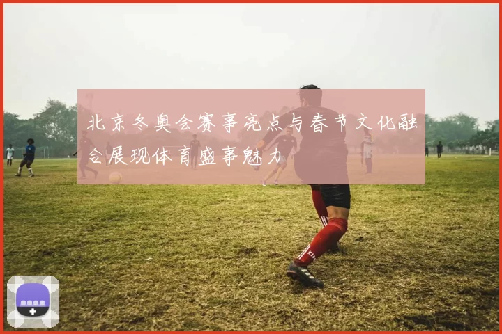 北京冬奥会赛事亮点与春节文化融合展现体育盛事魅力