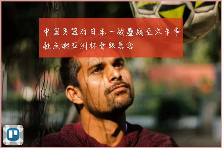 中国男篮对日本一战鏖战至末节争胜点燃亚洲杯晋级悬念
