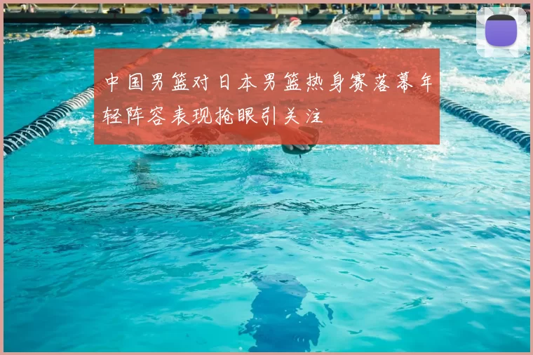 中国男篮对日本男篮热身赛落幕年轻阵容表现抢眼引关注