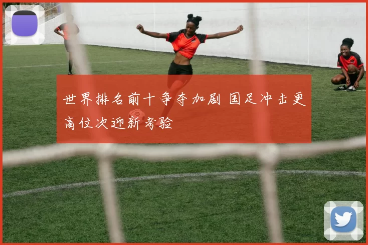 世界排名前十争夺加剧 国足冲击更高位次迎新考验