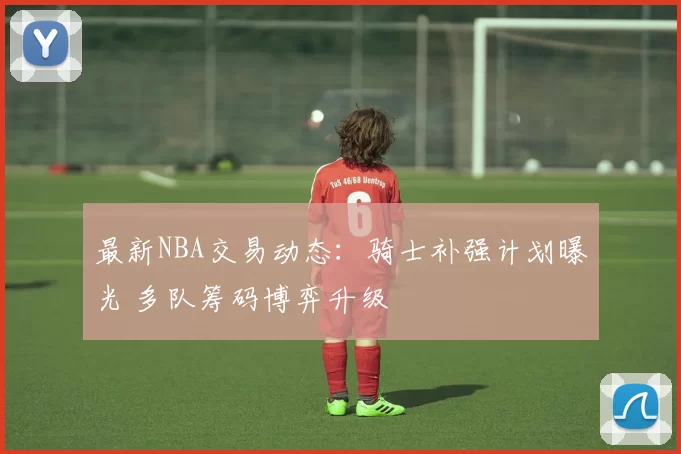 最新NBA交易动态：骑士补强计划曝光 多队筹码博弈升级