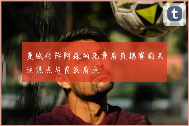 曼城对阵阿森纳免费看直播赛前关注焦点与首发看点