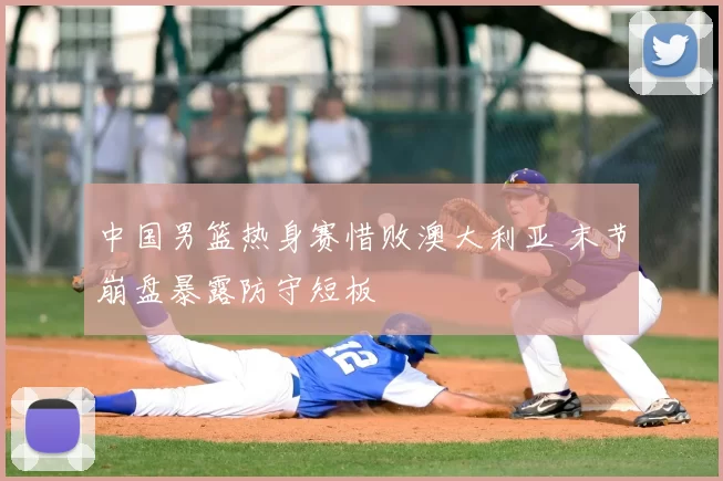 中国男篮热身赛惜败澳大利亚 末节崩盘暴露防守短板