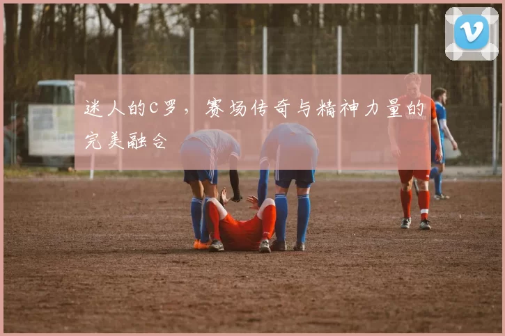 迷人的c罗，赛场传奇与精神力量的完美融合