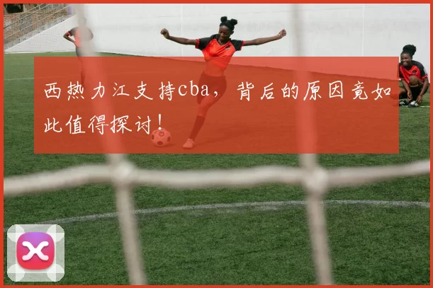 西热力江支持cba，背后的原因竟如此值得探讨！