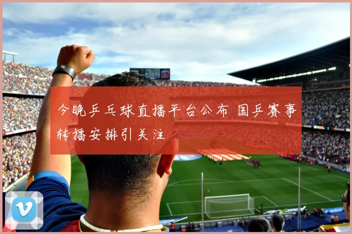 今晚乒乓球直播平台公布 国乒赛事转播安排引关注