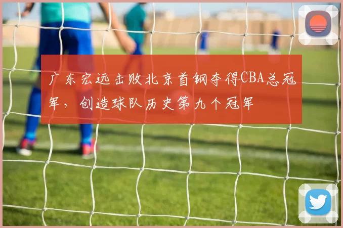 广东宏远击败北京首钢夺得CBA总冠军，创造球队历史第九个冠军