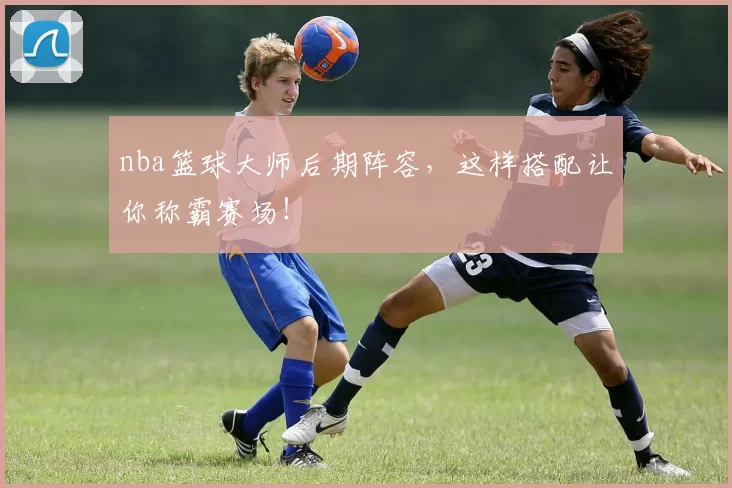 nba篮球大师后期阵容，这样搭配让你称霸赛场！