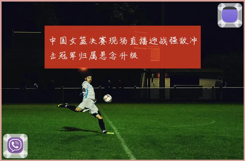 中国女篮决赛现场直播迎战强敌冲击冠军归属悬念升级