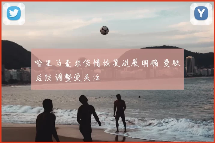 哈里马奎尔伤情恢复进展明确 曼联后防调整受关注