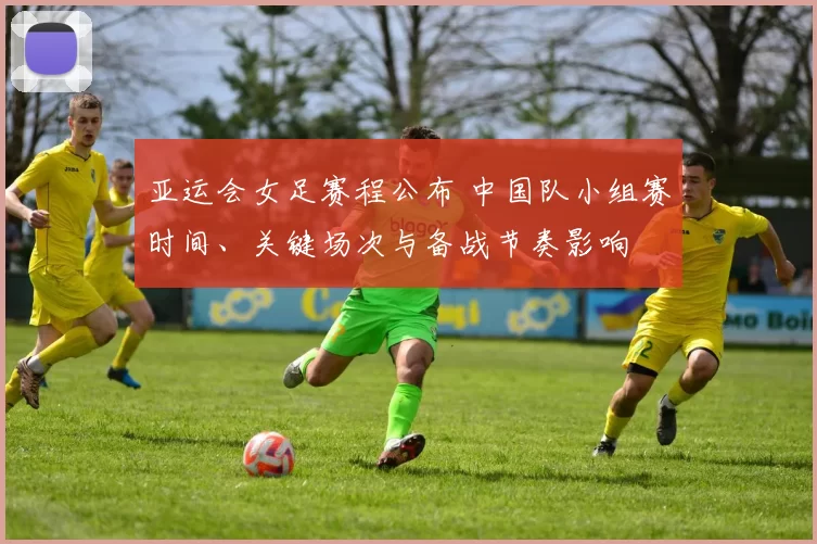 亚运会女足赛程公布 中国队小组赛时间、关键场次与备战节奏影响