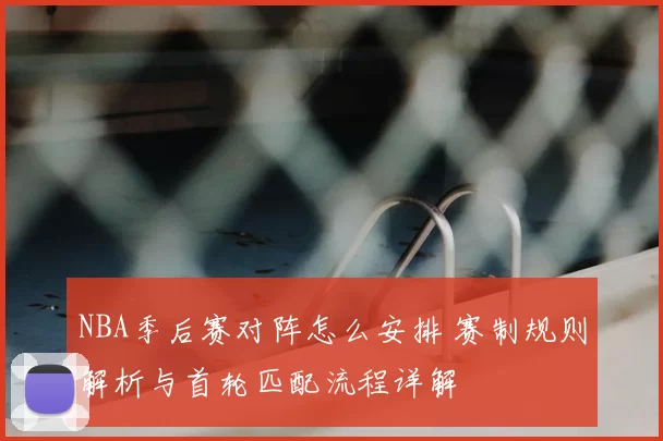 NBA季后赛对阵怎么安排 赛制规则解析与首轮匹配流程详解