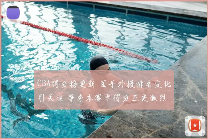 CBA得分榜更新 国手外援排名变化引关注 争夺本赛季得分王更激烈