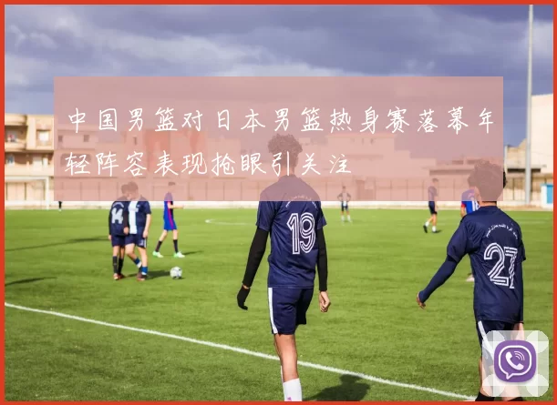 中国男篮对日本男篮热身赛落幕年轻阵容表现抢眼引关注