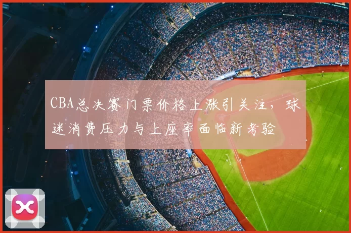 CBA总决赛门票价格上涨引关注，球迷消费压力与上座率面临新考验
