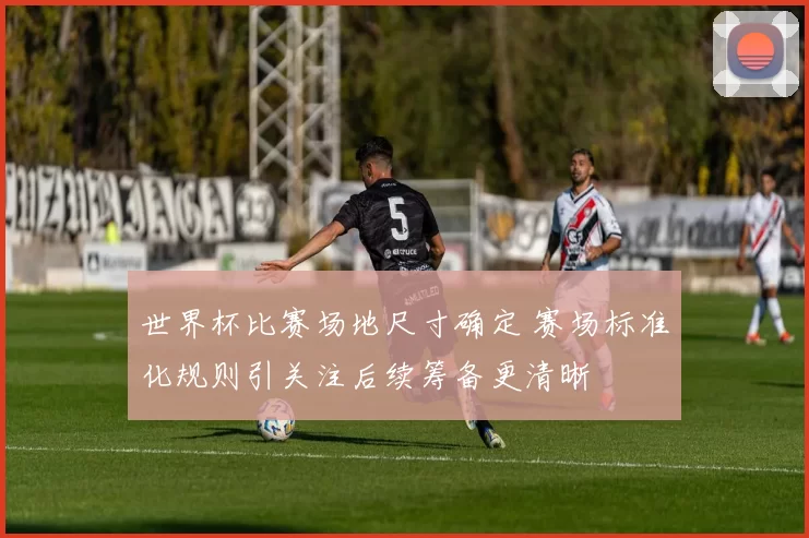世界杯比赛场地尺寸确定 赛场标准化规则引关注后续筹备更清晰