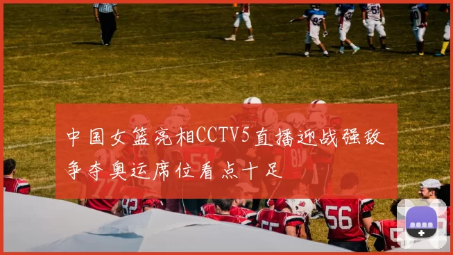 中国女篮亮相CCTV5直播迎战强敌 争夺奥运席位看点十足