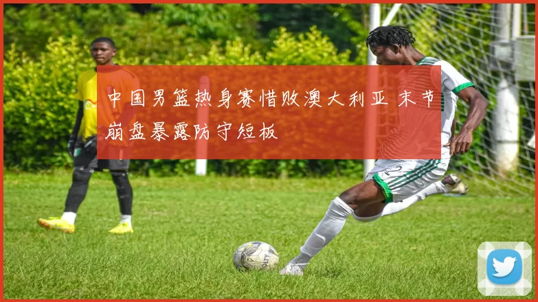 中国男篮热身赛惜败澳大利亚 末节崩盘暴露防守短板