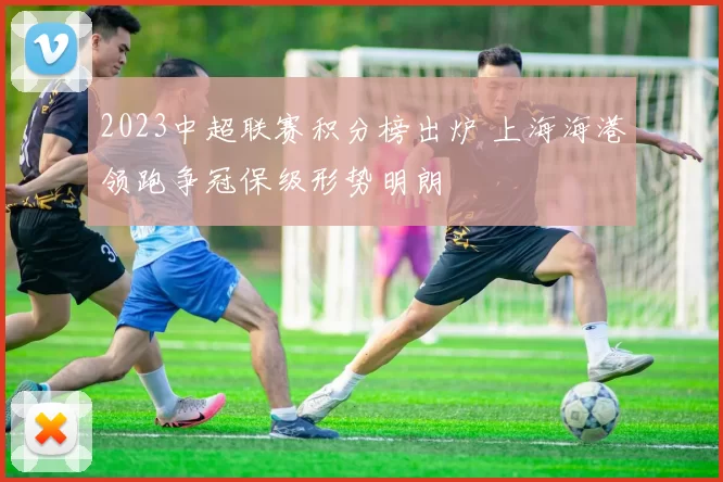 2023中超联赛积分榜出炉 上海海港领跑争冠保级形势明朗