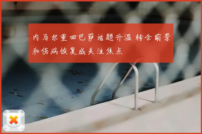 内马尔重回巴萨话题升温 转会前景和伤病恢复成关注焦点