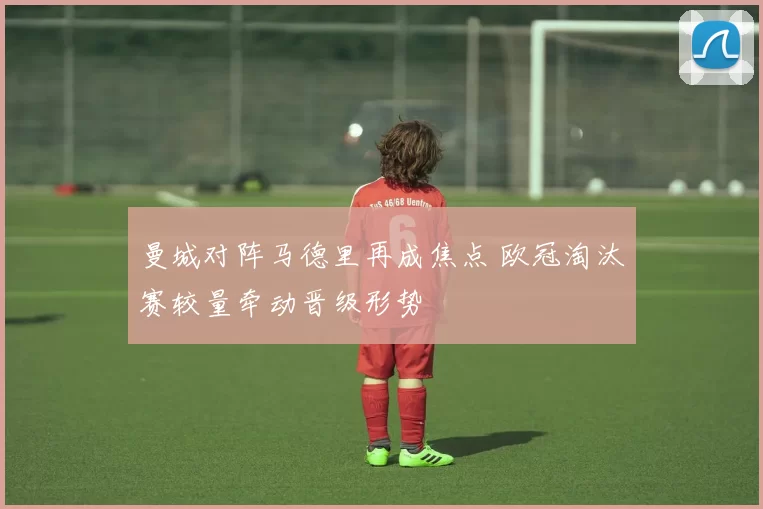 曼城对阵马德里再成焦点 欧冠淘汰赛较量牵动晋级形势
