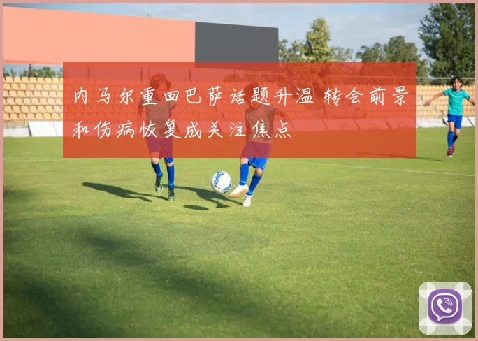 内马尔重回巴萨话题升温 转会前景和伤病恢复成关注焦点