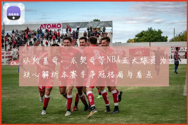 以约基奇、东契奇等NBA五大球员为核心解析本赛季争冠格局与看点