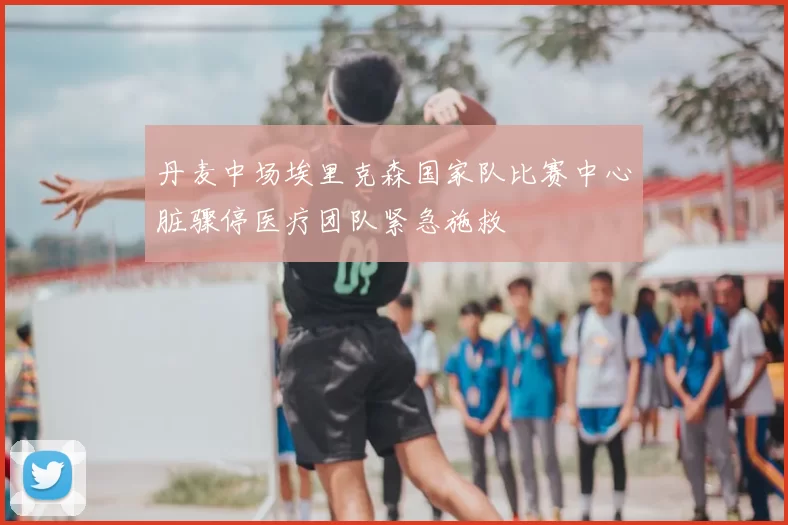 丹麦中场埃里克森国家队比赛中心脏骤停医疗团队紧急施救