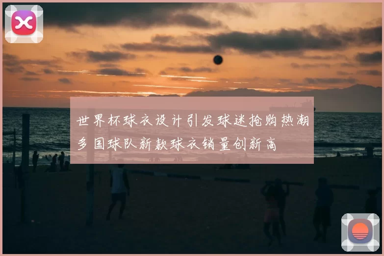 世界杯球衣设计引发球迷抢购热潮多国球队新款球衣销量创新高