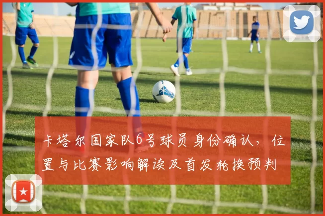 卡塔尔国家队6号球员身份确认,位置与比赛影响解读及首发轮换预判