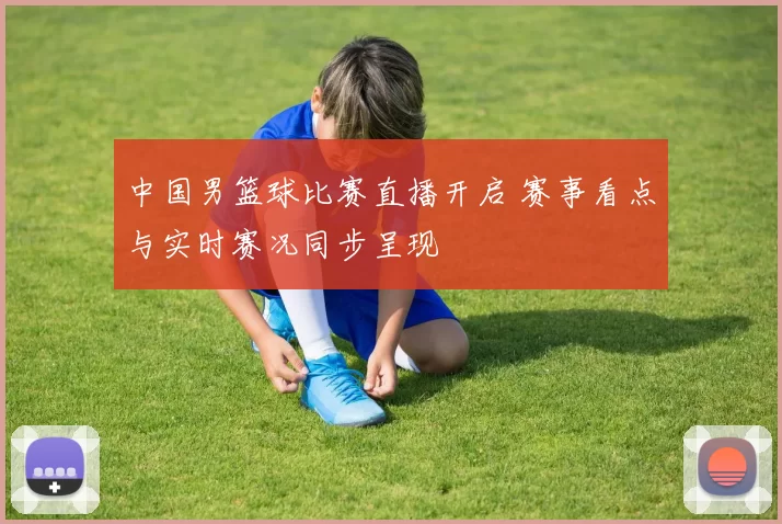 中国男篮球比赛直播开启 赛事看点与实时赛况同步呈现