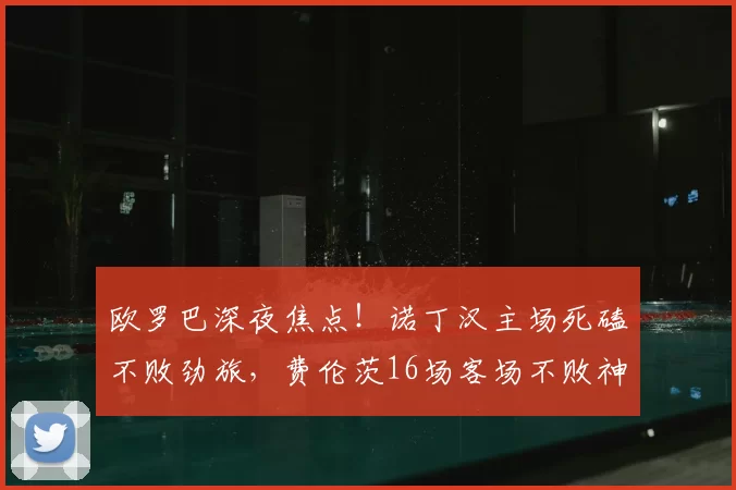 欧罗巴深夜焦点！诺丁汉主场死磕不败劲旅，费伦茨16场客场不败神话能否延续？_核心_比赛_欧洲足联欧洲联赛